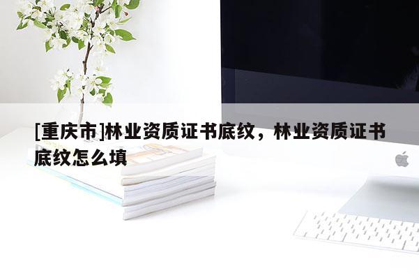 [重慶市]林業(yè)資質(zhì)證書底紋，林業(yè)資質(zhì)證書底紋怎么填