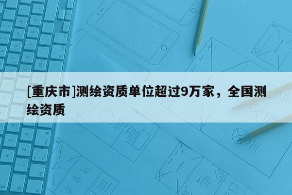 [重慶市]測繪資質單位超過9萬家，全國測繪資質