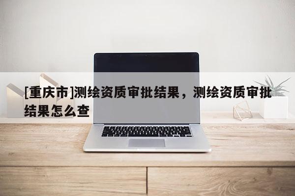 [重慶市]測繪資質(zhì)審批結(jié)果，測繪資質(zhì)審批結(jié)果怎么查
