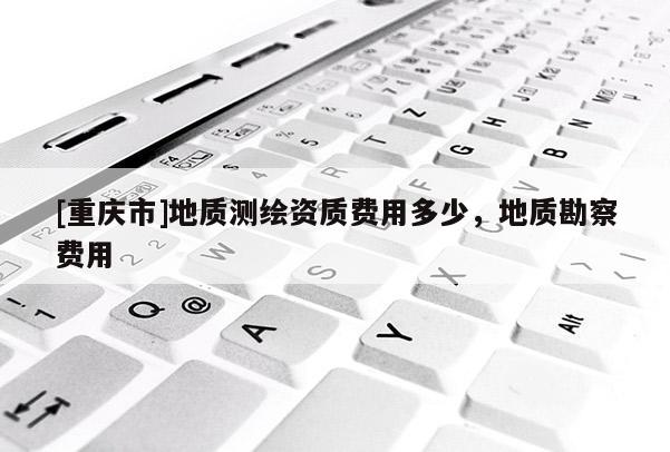 [重慶市]地質(zhì)測(cè)繪資質(zhì)費(fèi)用多少，地質(zhì)勘察費(fèi)用