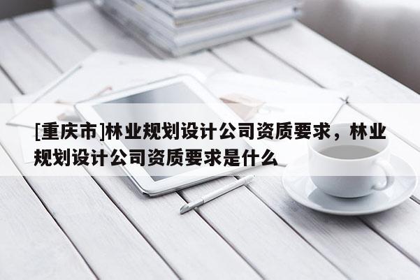 [重慶市]林業(yè)規(guī)劃設(shè)計(jì)公司資質(zhì)要求，林業(yè)規(guī)劃設(shè)計(jì)公司資質(zhì)要求是什么