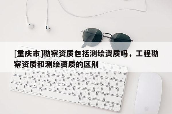 [重慶市]勘察資質(zhì)包括測繪資質(zhì)嗎，工程勘察資質(zhì)和測繪資質(zhì)的區(qū)別
