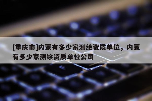 [重慶市]內(nèi)蒙有多少家測繪資質(zhì)單位，內(nèi)蒙有多少家測繪資質(zhì)單位公司