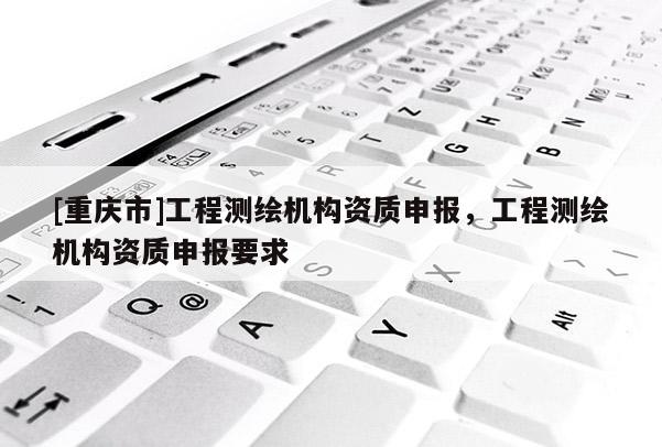 [重慶市]工程測繪機構(gòu)資質(zhì)申報，工程測繪機構(gòu)資質(zhì)申報要求