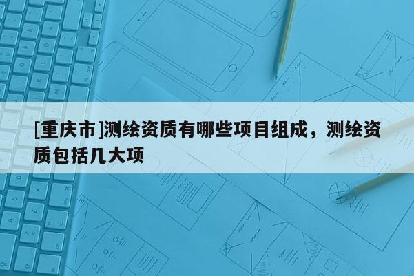 [重慶市]測繪資質(zhì)有哪些項(xiàng)目組成，測繪資質(zhì)包括幾大項(xiàng)