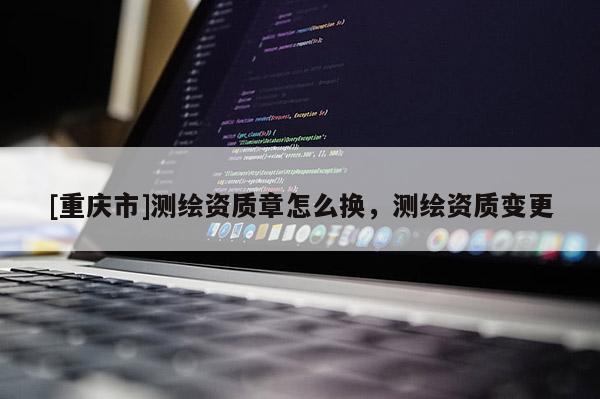 [重慶市]測繪資質(zhì)章怎么換，測繪資質(zhì)變更