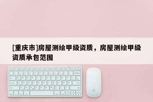 [重慶市]房屋測繪甲級資質(zhì)，房屋測繪甲級資質(zhì)承包范圍
