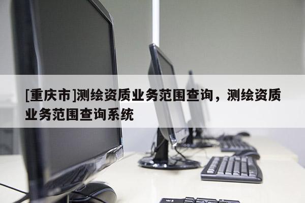 [重慶市]測(cè)繪資質(zhì)業(yè)務(wù)范圍查詢(xún)，測(cè)繪資質(zhì)業(yè)務(wù)范圍查詢(xún)系統(tǒng)