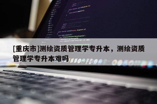 [重慶市]測繪資質(zhì)管理學專升本，測繪資質(zhì)管理學專升本難嗎