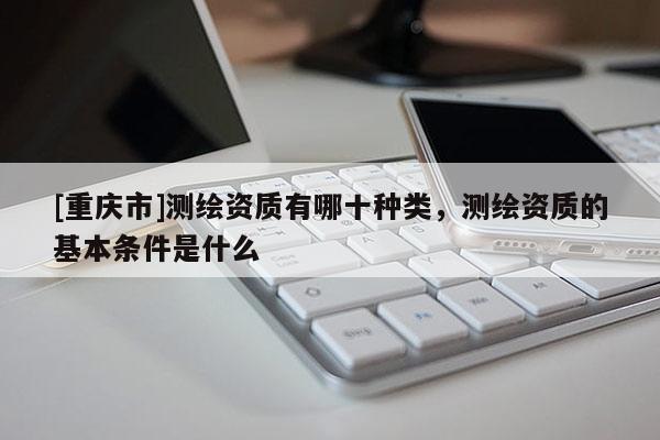 [重慶市]測(cè)繪資質(zhì)有哪十種類，測(cè)繪資質(zhì)的基本條件是什么