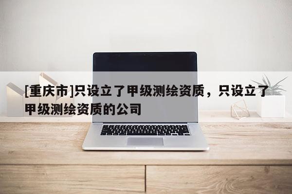 [重慶市]只設(shè)立了甲級(jí)測(cè)繪資質(zhì)，只設(shè)立了甲級(jí)測(cè)繪資質(zhì)的公司