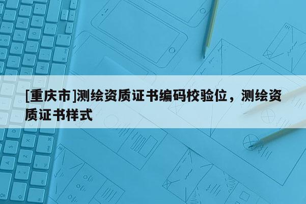[重慶市]測繪資質(zhì)證書編碼校驗位，測繪資質(zhì)證書樣式