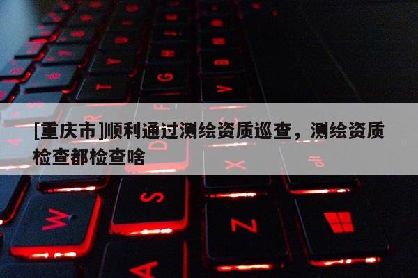 [重慶市]順利通過測繪資質(zhì)巡查，測繪資質(zhì)檢查都檢查啥