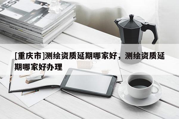 [重慶市]測繪資質(zhì)延期哪家好，測繪資質(zhì)延期哪家好辦理