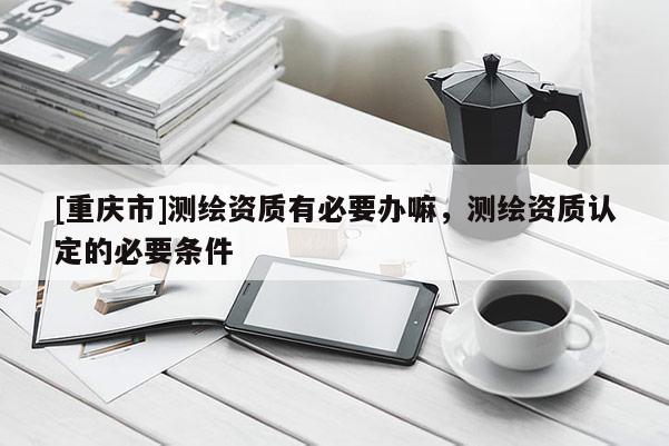 [重慶市]測(cè)繪資質(zhì)有必要辦嘛，測(cè)繪資質(zhì)認(rèn)定的必要條件