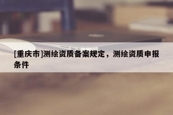 [重慶市]測(cè)繪資質(zhì)備案規(guī)定，測(cè)繪資質(zhì)申報(bào)條件