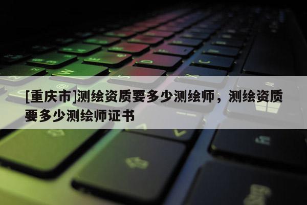 [重慶市]測繪資質(zhì)要多少測繪師，測繪資質(zhì)要多少測繪師證書