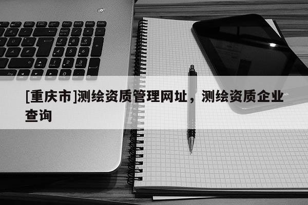 [重慶市]測繪資質(zhì)管理網(wǎng)址，測繪資質(zhì)企業(yè)查詢