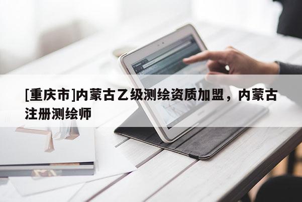 [重慶市]內(nèi)蒙古乙級測繪資質(zhì)加盟，內(nèi)蒙古注冊測繪師