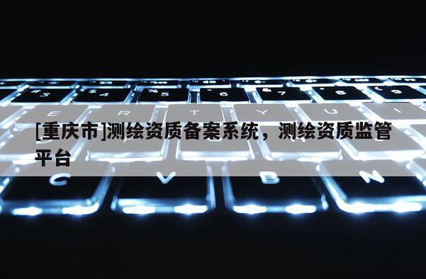 [重慶市]測繪資質(zhì)備案系統(tǒng)，測繪資質(zhì)監(jiān)管平臺