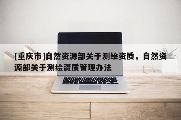[重慶市]自然資源部關(guān)于測繪資質(zhì)，自然資源部關(guān)于測繪資質(zhì)管理辦法