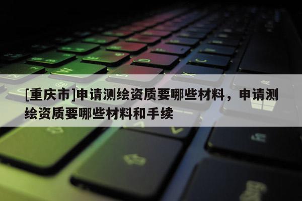 [重慶市]申請測繪資質(zhì)要哪些材料，申請測繪資質(zhì)要哪些材料和手續(xù)