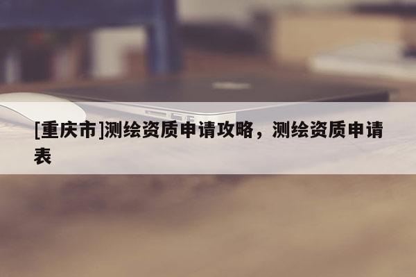 [重慶市]測(cè)繪資質(zhì)申請(qǐng)攻略，測(cè)繪資質(zhì)申請(qǐng)表