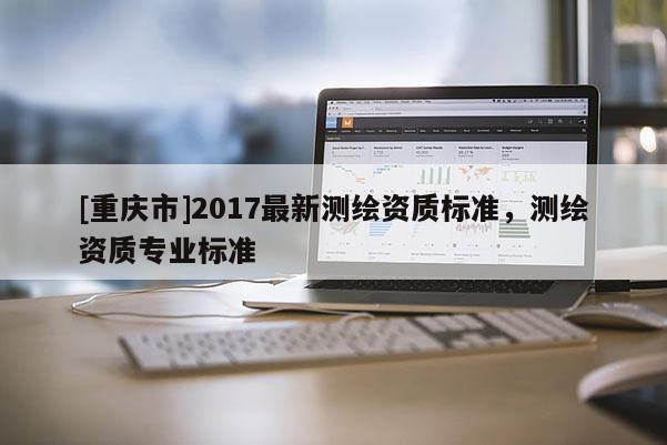 [重慶市]2017最新測繪資質(zhì)標(biāo)準(zhǔn)，測繪資質(zhì)專業(yè)標(biāo)準(zhǔn)