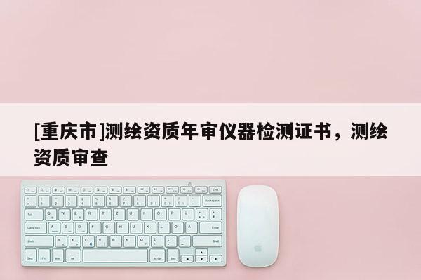 [重慶市]測繪資質(zhì)年審儀器檢測證書，測繪資質(zhì)審查