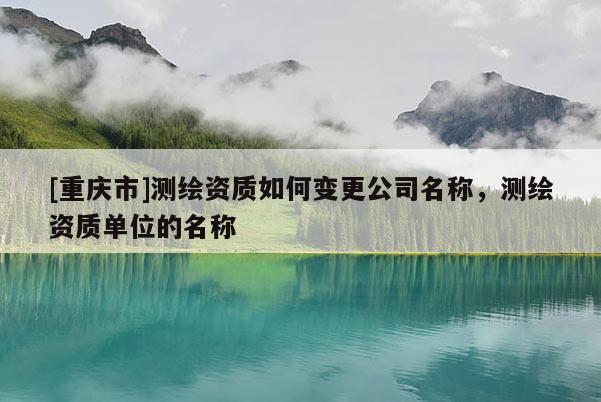 [重慶市]測繪資質(zhì)如何變更公司名稱，測繪資質(zhì)單位的名稱