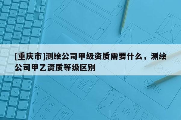 [重慶市]測(cè)繪公司甲級(jí)資質(zhì)需要什么，測(cè)繪公司甲乙資質(zhì)等級(jí)區(qū)別