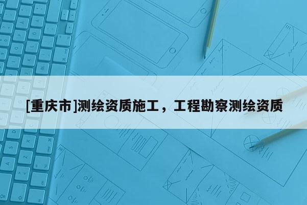 [重慶市]測繪資質(zhì)施工，工程勘察測繪資質(zhì)