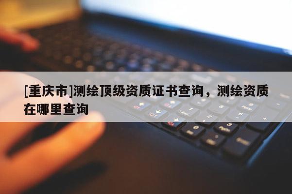 [重慶市]測(cè)繪頂級(jí)資質(zhì)證書查詢，測(cè)繪資質(zhì)在哪里查詢