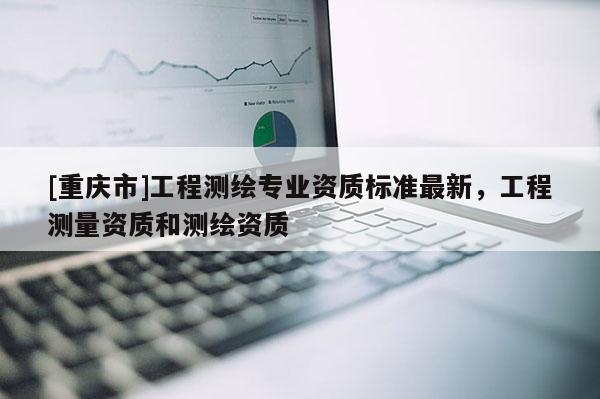 [重慶市]工程測繪專業(yè)資質(zhì)標(biāo)準(zhǔn)最新，工程測量資質(zhì)和測繪資質(zhì)