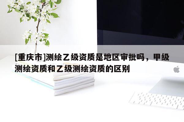 [重慶市]測(cè)繪乙級(jí)資質(zhì)是地區(qū)審批嗎，甲級(jí)測(cè)繪資質(zhì)和乙級(jí)測(cè)繪資質(zhì)的區(qū)別