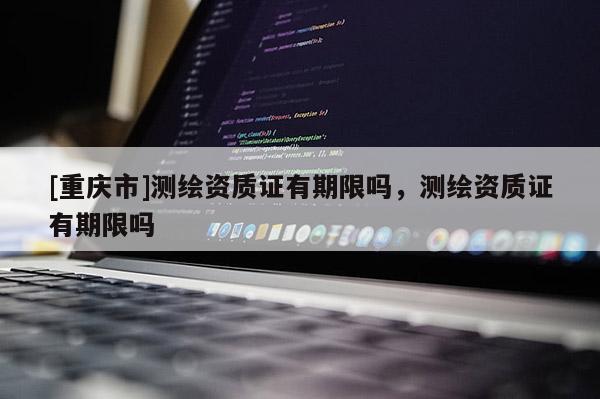 [重慶市]測(cè)繪資質(zhì)證有期限嗎，測(cè)繪資質(zhì)證有期限嗎