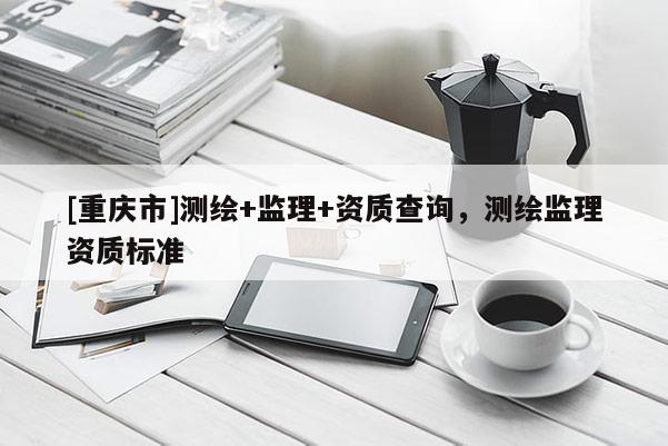 [重慶市]測(cè)繪+監(jiān)理+資質(zhì)查詢，測(cè)繪監(jiān)理資質(zhì)標(biāo)準(zhǔn)