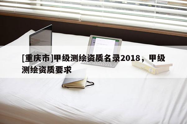 [重慶市]甲級測繪資質(zhì)名錄2018，甲級測繪資質(zhì)要求