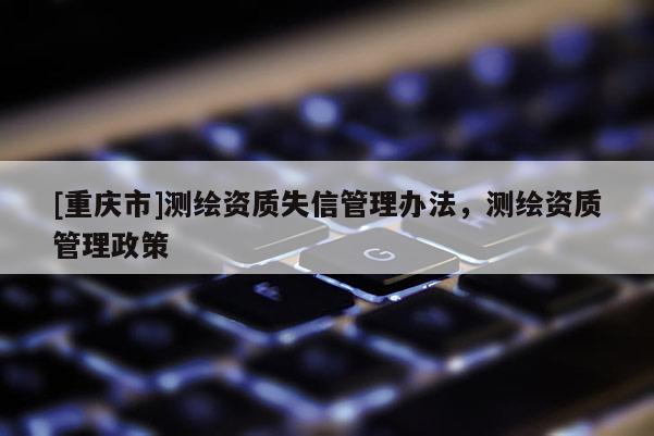 [重慶市]測繪資質(zhì)失信管理辦法，測繪資質(zhì)管理政策