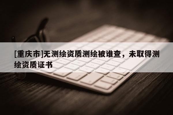 [重慶市]無測繪資質(zhì)測繪被誰查，未取得測繪資質(zhì)證書