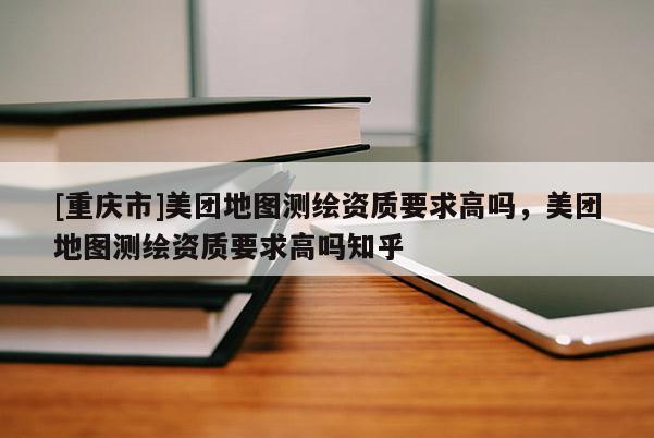 [重慶市]美團(tuán)地圖測繪資質(zhì)要求高嗎，美團(tuán)地圖測繪資質(zhì)要求高嗎知乎