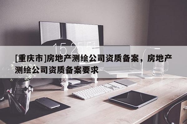 [重慶市]房地產(chǎn)測繪公司資質(zhì)備案，房地產(chǎn)測繪公司資質(zhì)備案要求