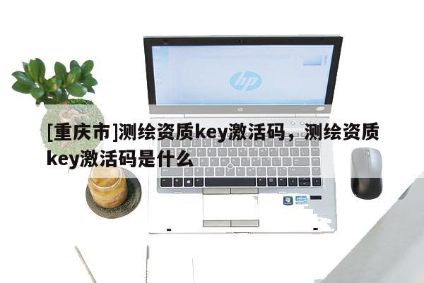 [重慶市]測繪資質(zhì)key激活碼，測繪資質(zhì)key激活碼是什么
