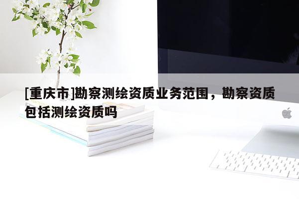 [重慶市]勘察測繪資質(zhì)業(yè)務(wù)范圍，勘察資質(zhì)包括測繪資質(zhì)嗎