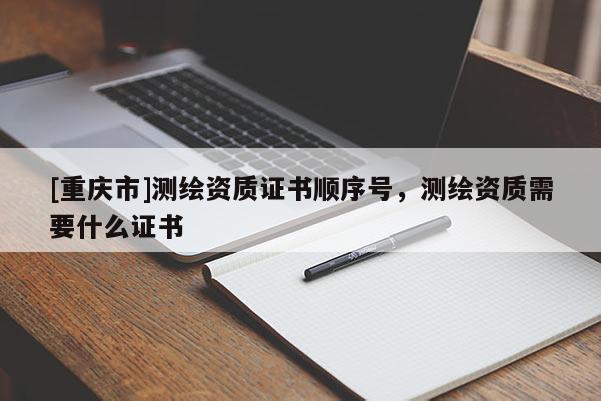[重慶市]測繪資質證書順序號，測繪資質需要什么證書