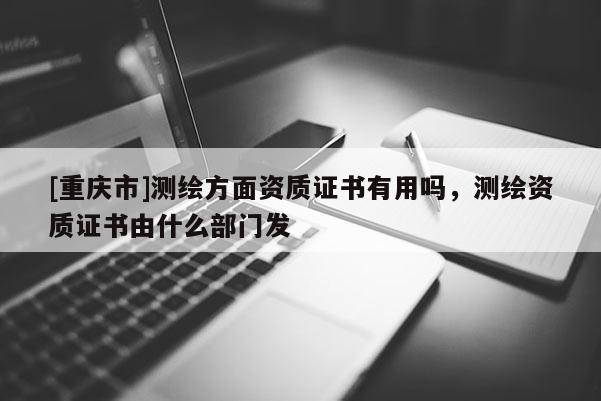 [重慶市]測繪方面資質(zhì)證書有用嗎，測繪資質(zhì)證書由什么部門發(fā)