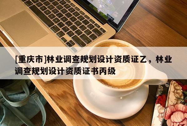 [重慶市]林業(yè)調(diào)查規(guī)劃設(shè)計資質(zhì)證乙，林業(yè)調(diào)查規(guī)劃設(shè)計資質(zhì)證書丙級
