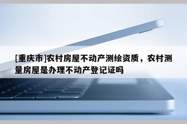 [重慶市]農(nóng)村房屋不動(dòng)產(chǎn)測(cè)繪資質(zhì)，農(nóng)村測(cè)量房屋是辦理不動(dòng)產(chǎn)登記證嗎