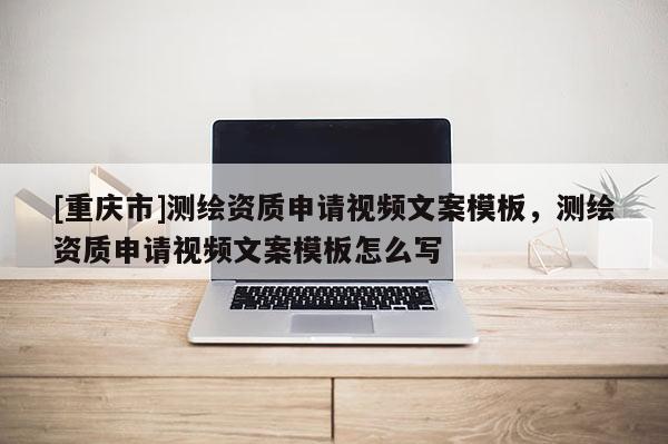 [重慶市]測繪資質(zhì)申請視頻文案模板，測繪資質(zhì)申請視頻文案模板怎么寫