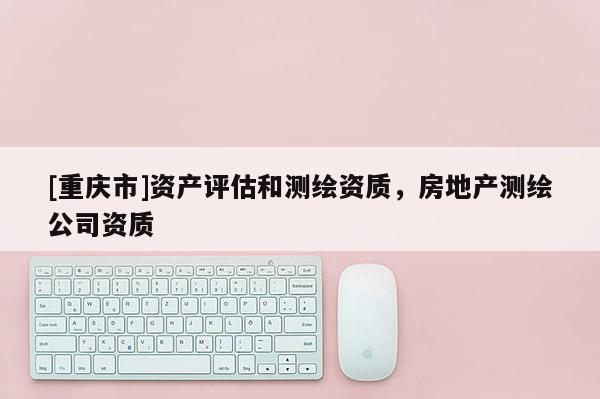 [重慶市]資產(chǎn)評(píng)估和測(cè)繪資質(zhì)，房地產(chǎn)測(cè)繪公司資質(zhì)